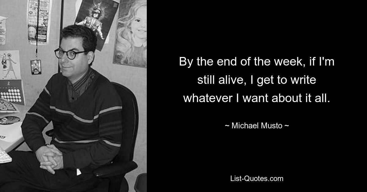 By the end of the week, if I'm still alive, I get to write whatever I want about it all. — © Michael Musto