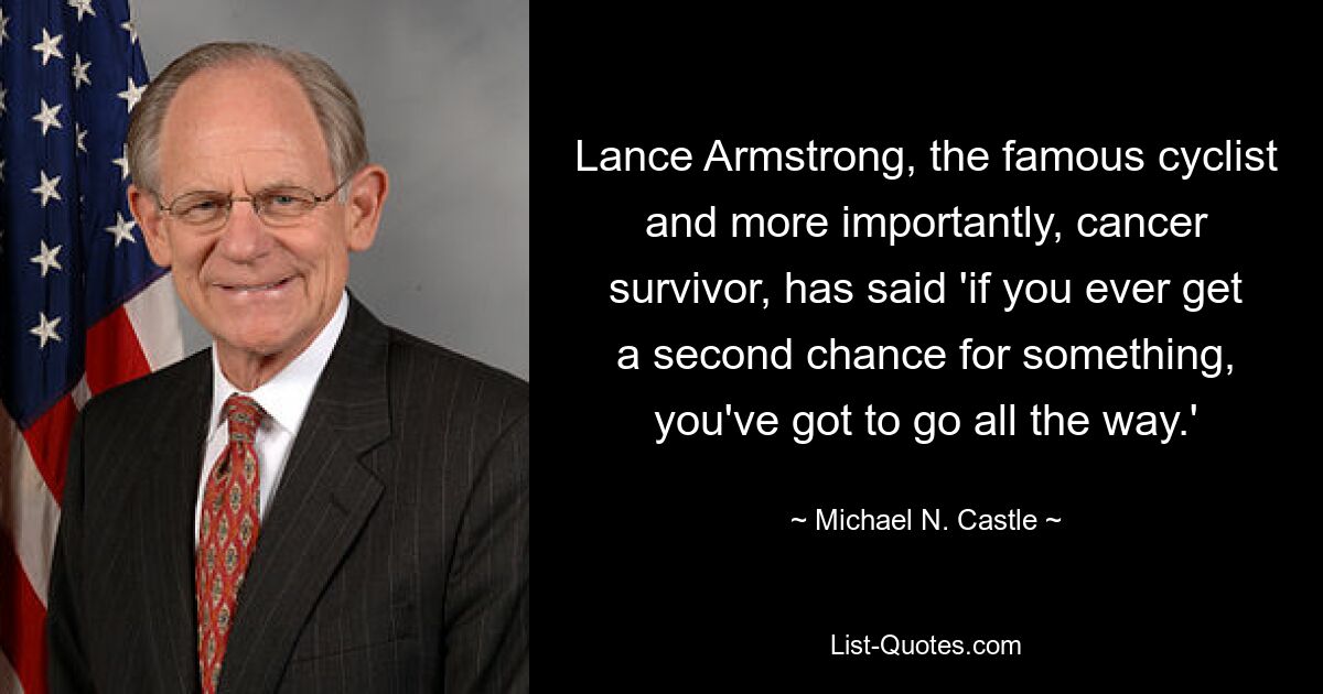 Lance Armstrong, the famous cyclist and more importantly, cancer survivor, has said 'if you ever get a second chance for something, you've got to go all the way.' — © Michael N. Castle