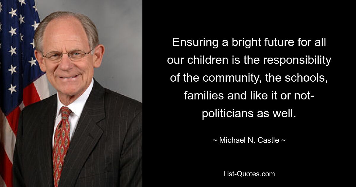 Ensuring a bright future for all our children is the responsibility of the community, the schools, families and like it or not- politicians as well. — © Michael N. Castle