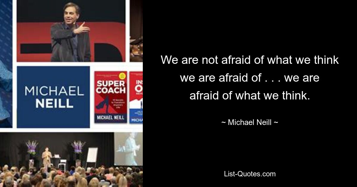 We are not afraid of what we think we are afraid of . . . we are afraid of what we think. — © Michael Neill