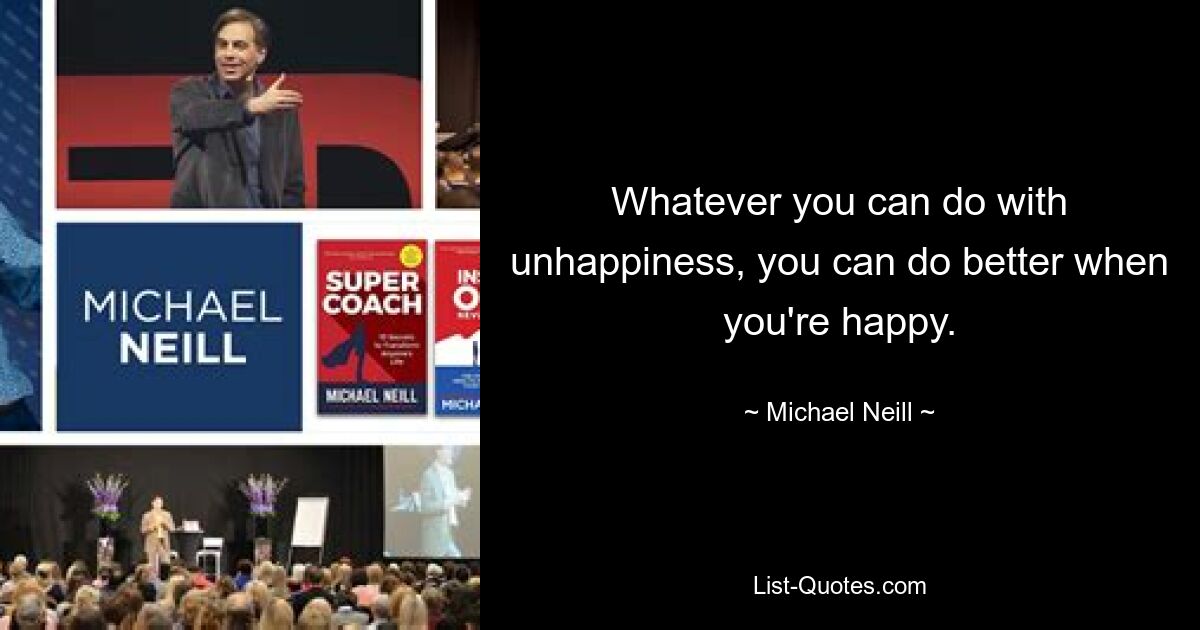 Whatever you can do with unhappiness, you can do better when you're happy. — © Michael Neill