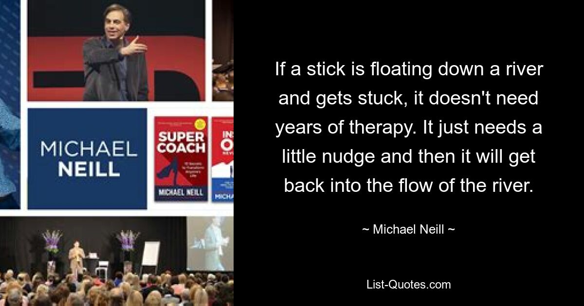 If a stick is floating down a river and gets stuck, it doesn't need years of therapy. It just needs a little nudge and then it will get back into the flow of the river. — © Michael Neill