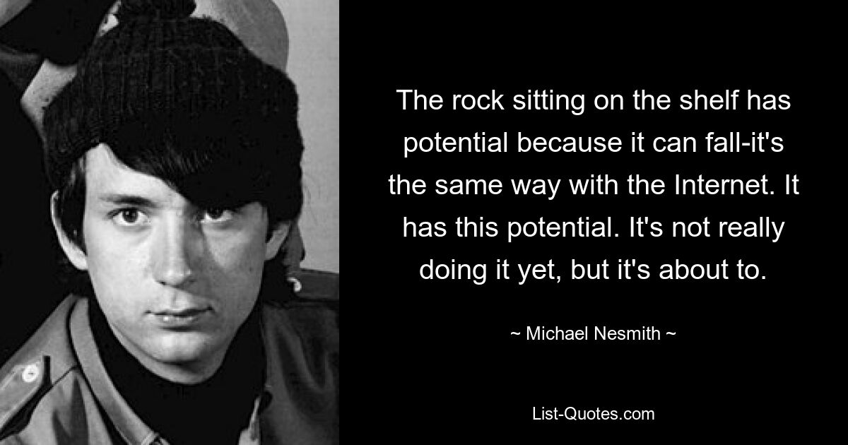 The rock sitting on the shelf has potential because it can fall-it's the same way with the Internet. It has this potential. It's not really doing it yet, but it's about to. — © Michael Nesmith