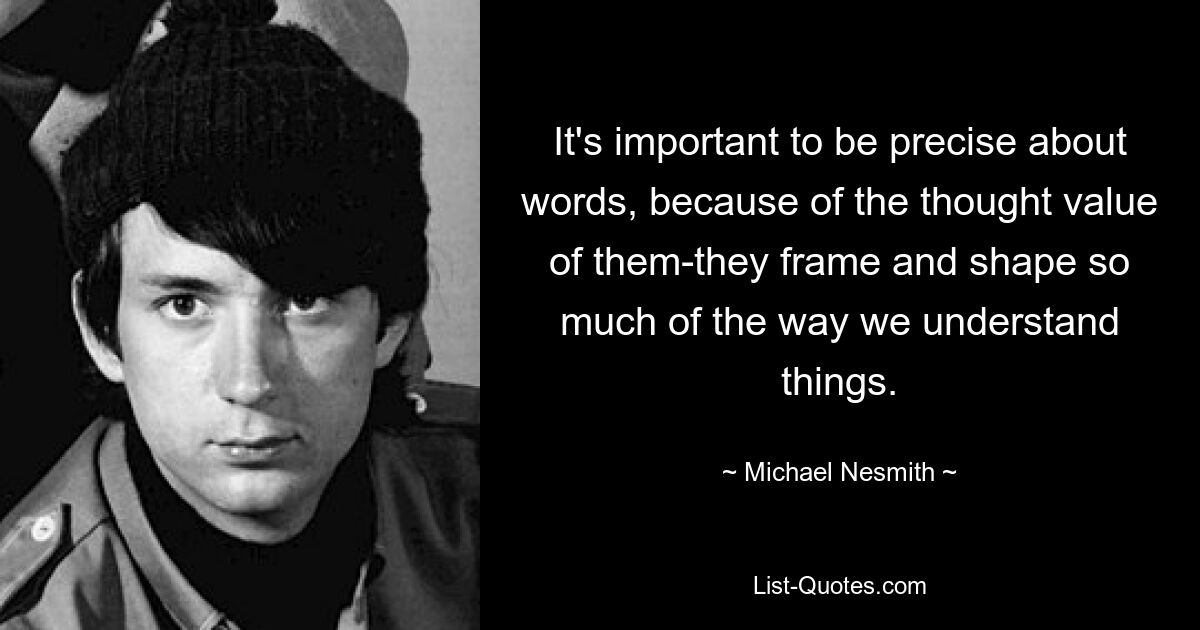 It's important to be precise about words, because of the thought value of them-they frame and shape so much of the way we understand things. — © Michael Nesmith