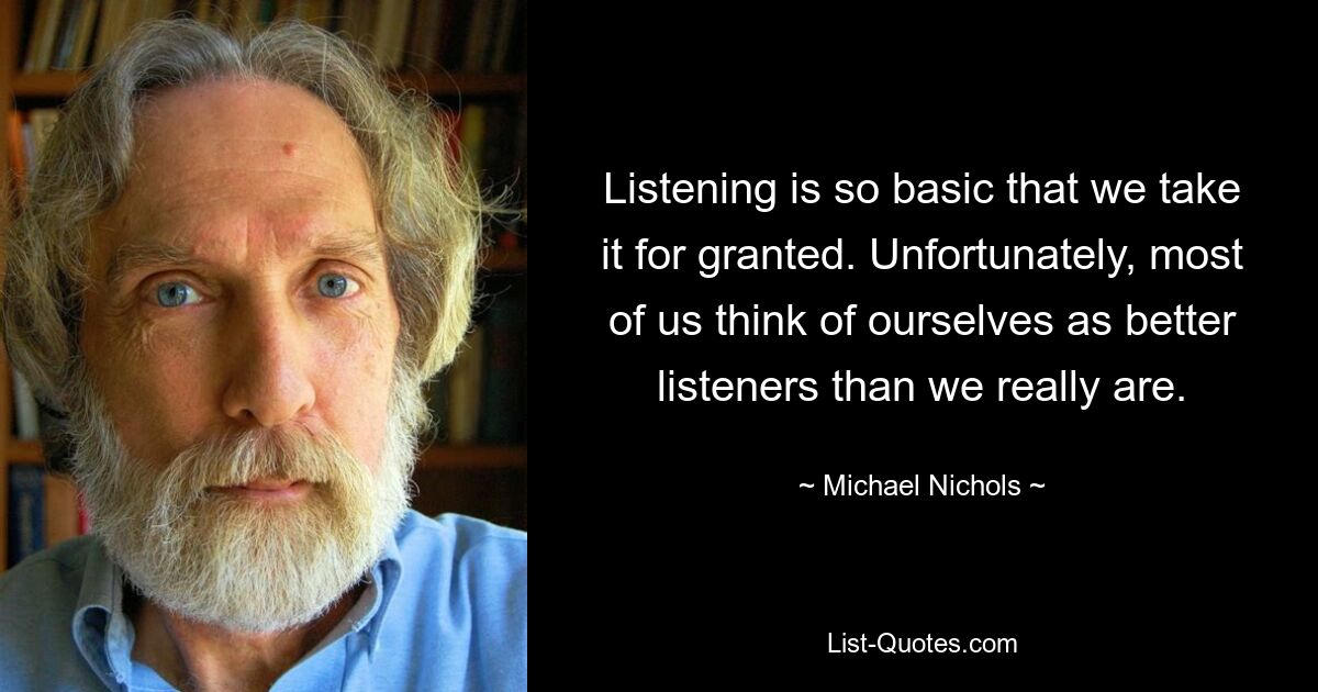 Listening is so basic that we take it for granted. Unfortunately, most of us think of ourselves as better listeners than we really are. — © Michael Nichols