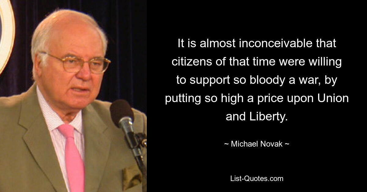 It is almost inconceivable that citizens of that time were willing to support so bloody a war, by putting so high a price upon Union and Liberty. — © Michael Novak