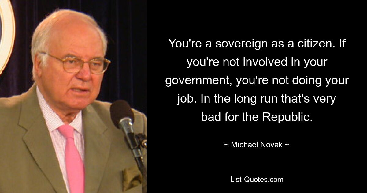 You're a sovereign as a citizen. If you're not involved in your government, you're not doing your job. In the long run that's very bad for the Republic. — © Michael Novak