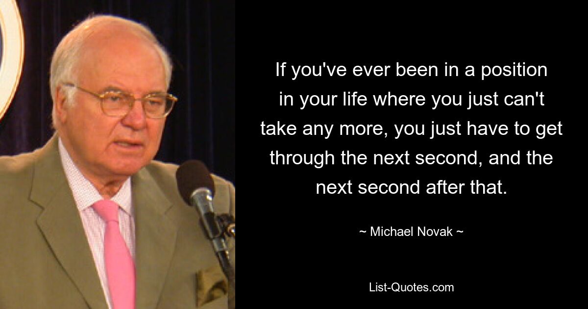 If you've ever been in a position in your life where you just can't take any more, you just have to get through the next second, and the next second after that. — © Michael Novak