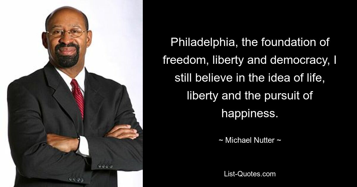 Philadelphia, the foundation of freedom, liberty and democracy, I still believe in the idea of life, liberty and the pursuit of happiness. — © Michael Nutter