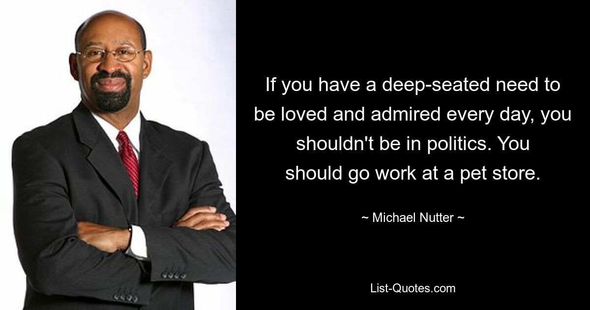 If you have a deep-seated need to be loved and admired every day, you shouldn't be in politics. You should go work at a pet store. — © Michael Nutter