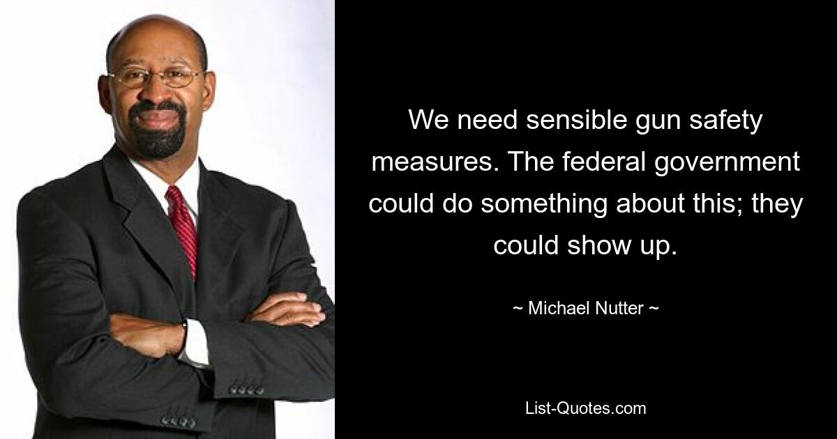 We need sensible gun safety measures. The federal government could do something about this; they could show up. — © Michael Nutter