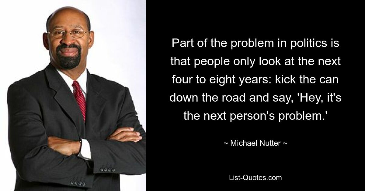 Part of the problem in politics is that people only look at the next four to eight years: kick the can down the road and say, 'Hey, it's the next person's problem.' — © Michael Nutter