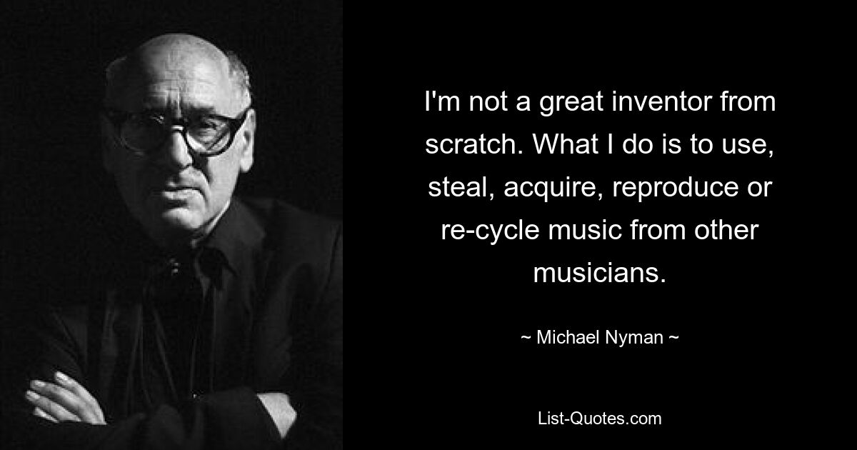 Ich bin kein großer Erfinder von Grund auf. Was ich tue, ist, Musik von anderen Musikern zu verwenden, zu stehlen, zu erwerben, zu reproduzieren oder wiederzuverwerten. — © Michael Nyman 