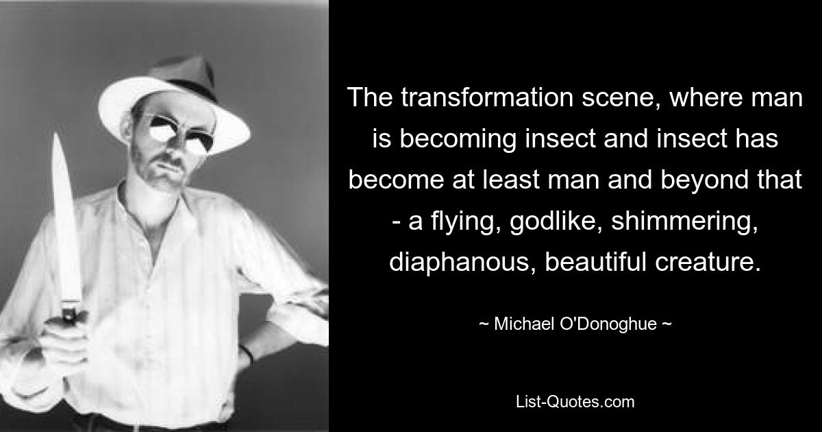 The transformation scene, where man is becoming insect and insect has become at least man and beyond that - a flying, godlike, shimmering, diaphanous, beautiful creature. — © Michael O'Donoghue