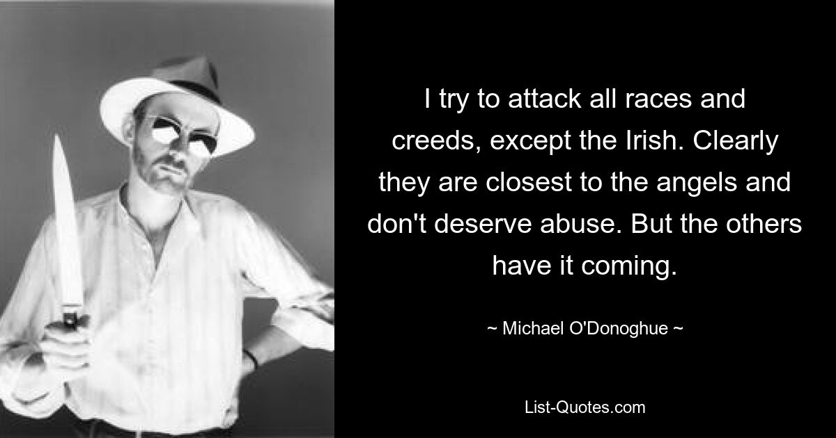 I try to attack all races and creeds, except the Irish. Clearly they are closest to the angels and don't deserve abuse. But the others have it coming. — © Michael O'Donoghue