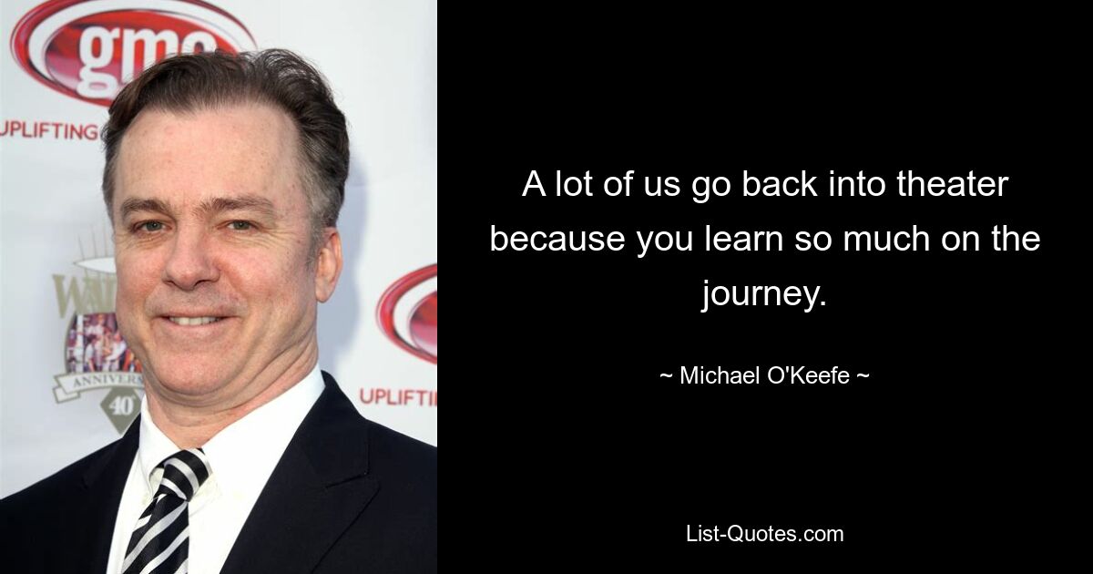 A lot of us go back into theater because you learn so much on the journey. — © Michael O'Keefe