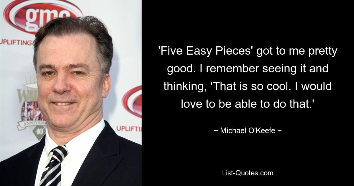 'Five Easy Pieces' got to me pretty good. I remember seeing it and thinking, 'That is so cool. I would love to be able to do that.' — © Michael O'Keefe