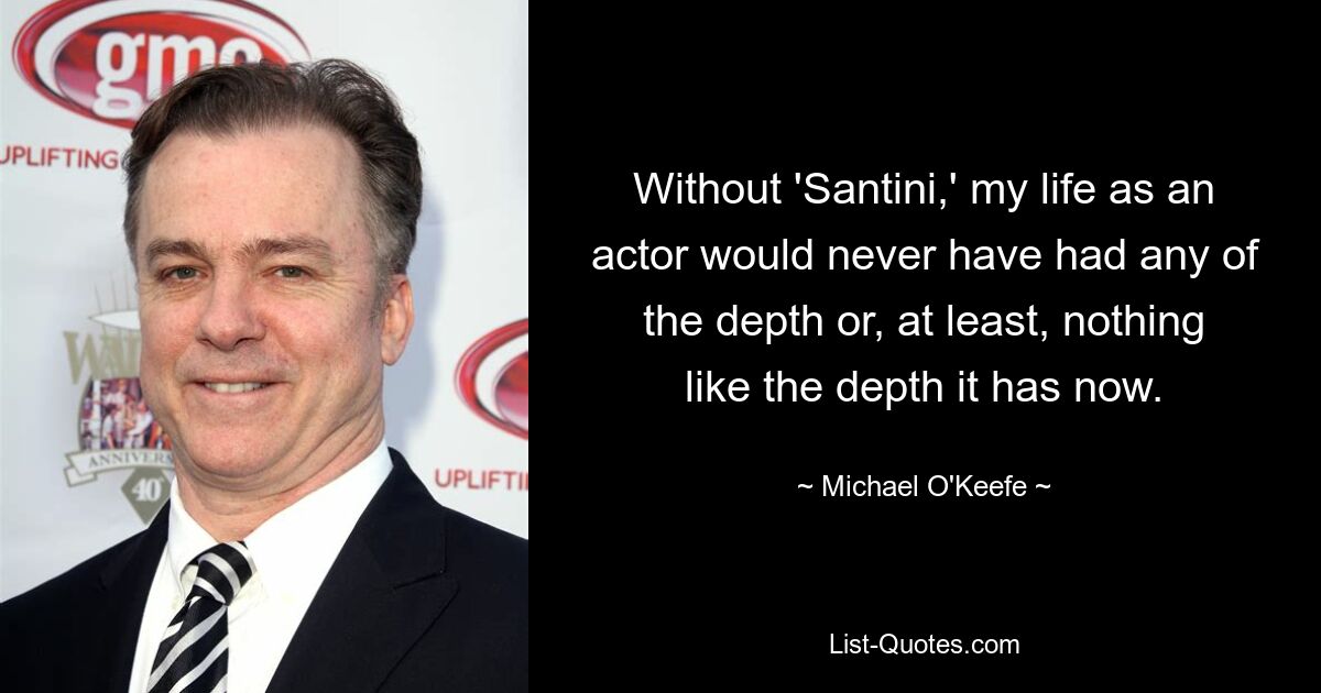 Without 'Santini,' my life as an actor would never have had any of the depth or, at least, nothing like the depth it has now. — © Michael O'Keefe