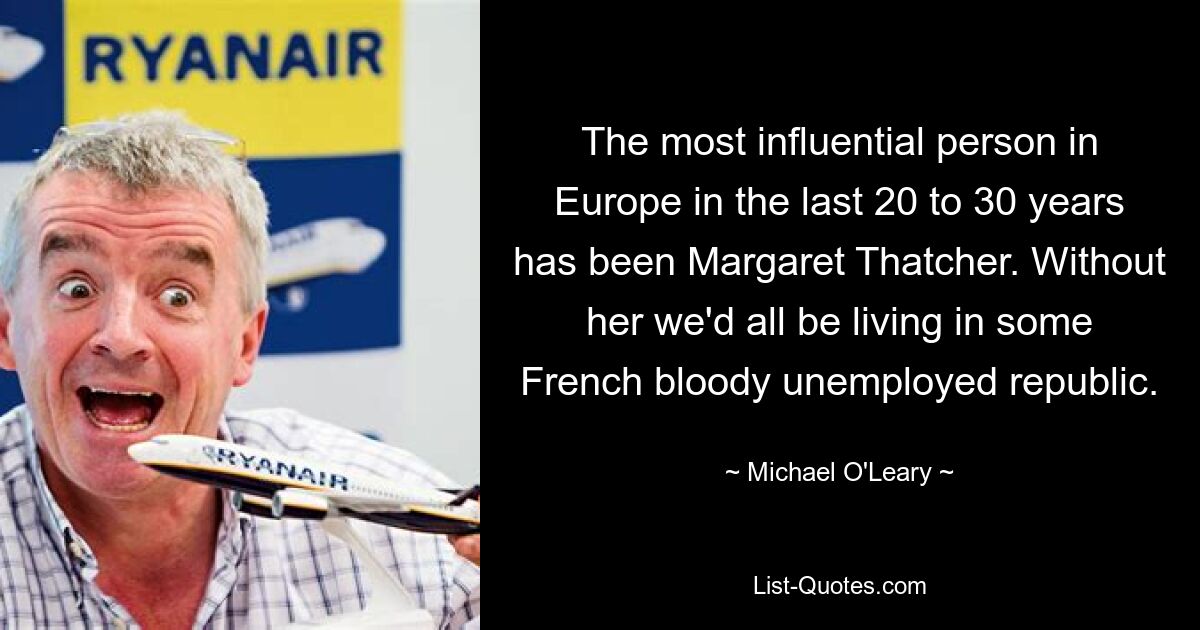 The most influential person in Europe in the last 20 to 30 years has been Margaret Thatcher. Without her we'd all be living in some French bloody unemployed republic. — © Michael O'Leary