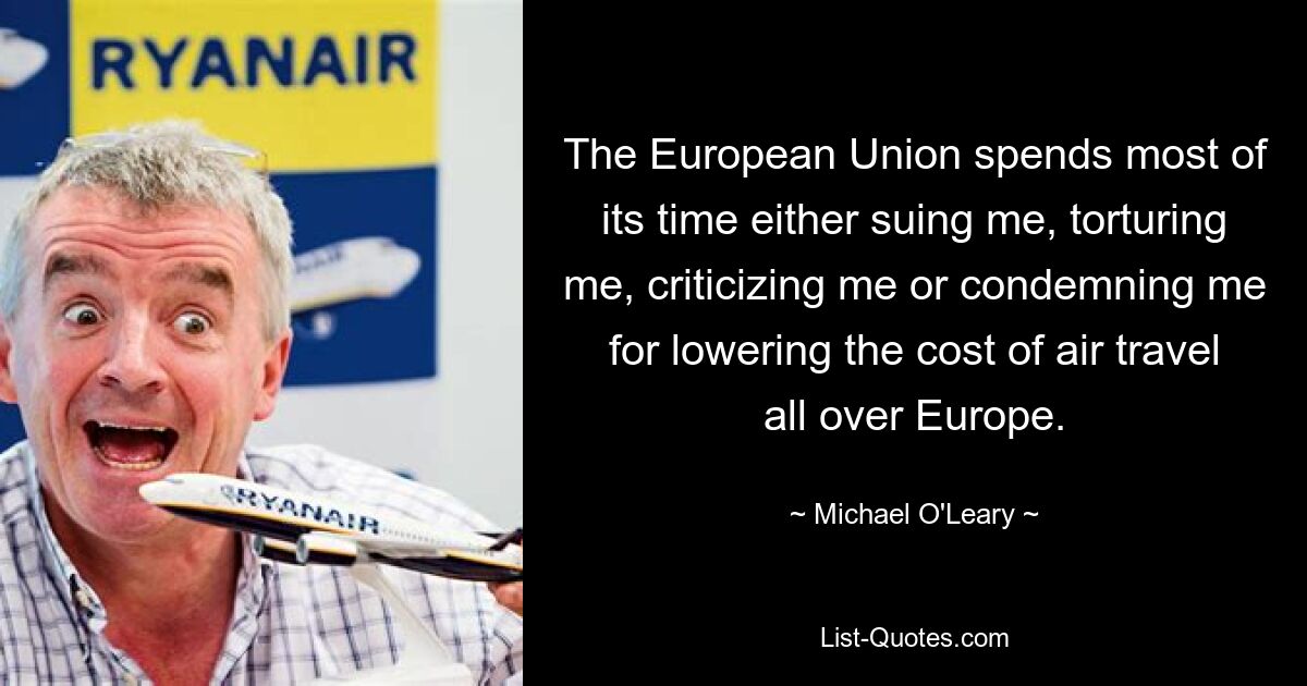 The European Union spends most of its time either suing me, torturing me, criticizing me or condemning me for lowering the cost of air travel all over Europe. — © Michael O'Leary