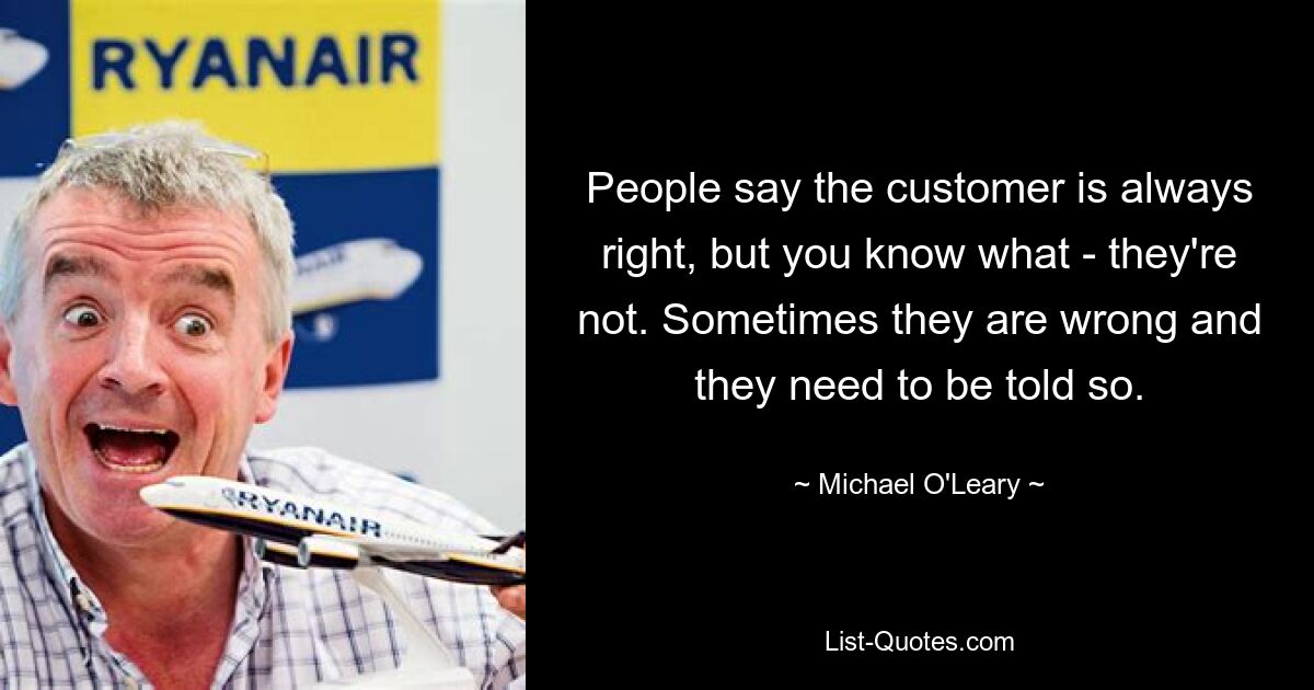 People say the customer is always right, but you know what - they're not. Sometimes they are wrong and they need to be told so. — © Michael O'Leary