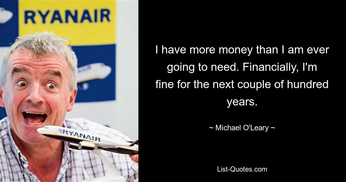 I have more money than I am ever going to need. Financially, I'm fine for the next couple of hundred years. — © Michael O'Leary