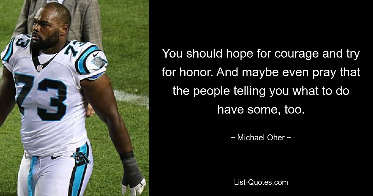 You should hope for courage and try for honor. And maybe even pray that the people telling you what to do have some, too. — © Michael Oher