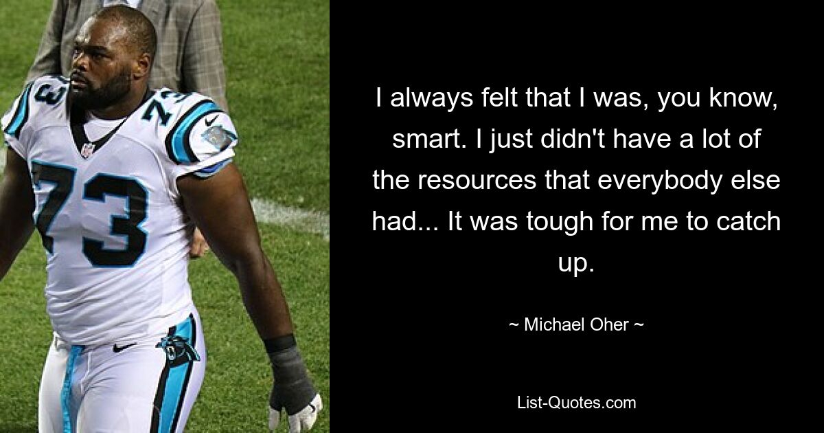 I always felt that I was, you know, smart. I just didn't have a lot of the resources that everybody else had... It was tough for me to catch up. — © Michael Oher