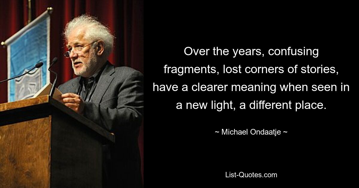 Over the years, confusing fragments, lost corners of stories, have a clearer meaning when seen in a new light, a different place. — © Michael Ondaatje