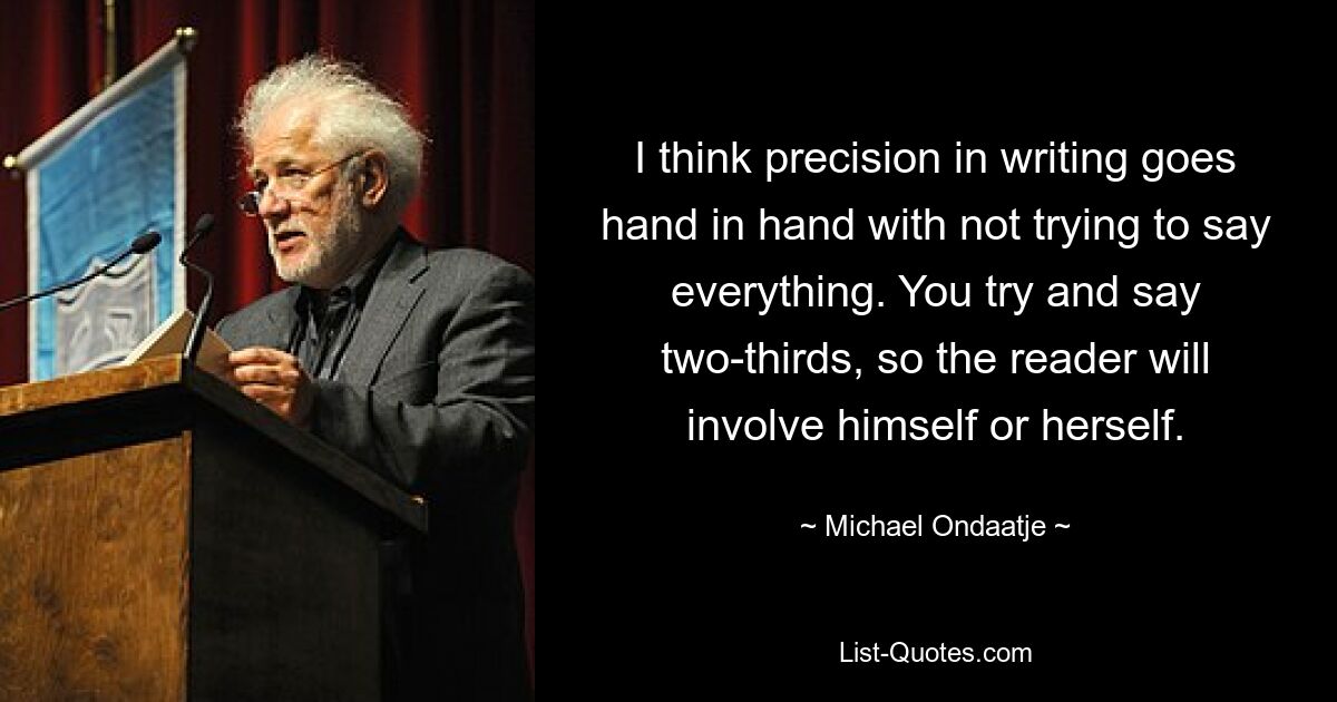 I think precision in writing goes hand in hand with not trying to say everything. You try and say two-thirds, so the reader will involve himself or herself. — © Michael Ondaatje