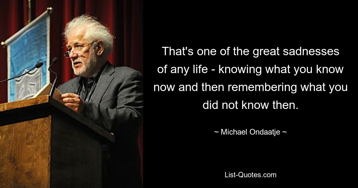 That's one of the great sadnesses of any life - knowing what you know now and then remembering what you did not know then. — © Michael Ondaatje