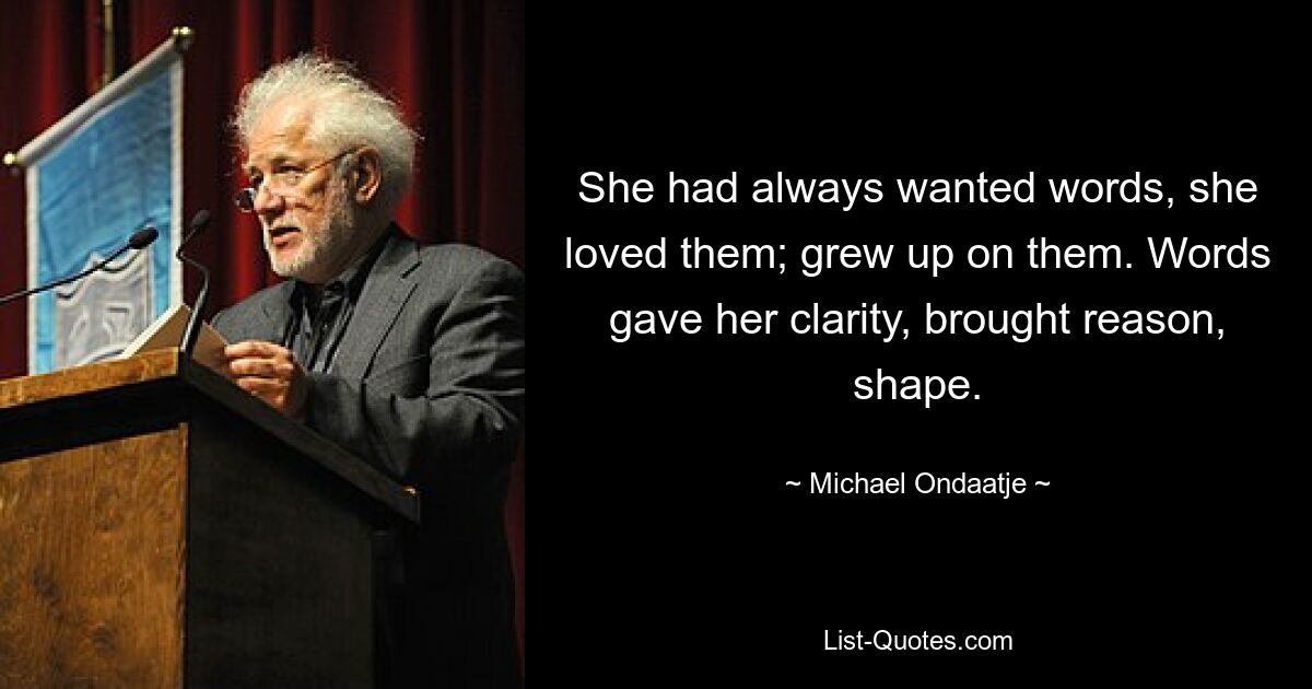 She had always wanted words, she loved them; grew up on them. Words gave her clarity, brought reason, shape. — © Michael Ondaatje