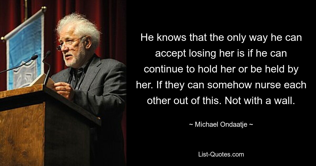 He knows that the only way he can accept losing her is if he can continue to hold her or be held by her. If they can somehow nurse each other out of this. Not with a wall. — © Michael Ondaatje