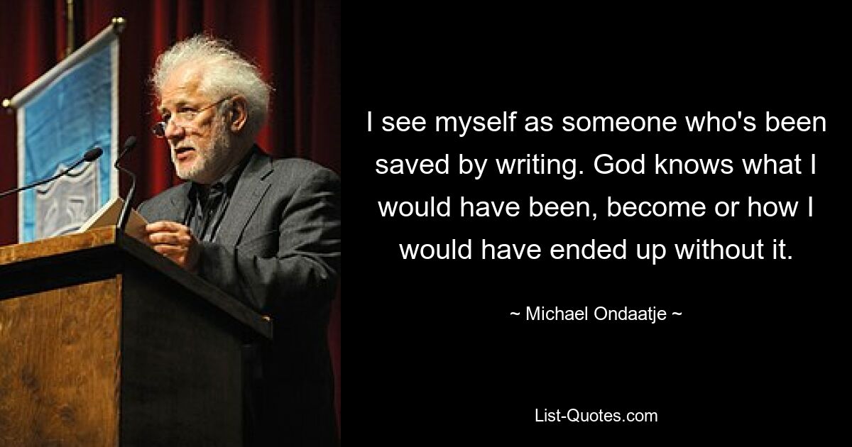 I see myself as someone who's been saved by writing. God knows what I would have been, become or how I would have ended up without it. — © Michael Ondaatje