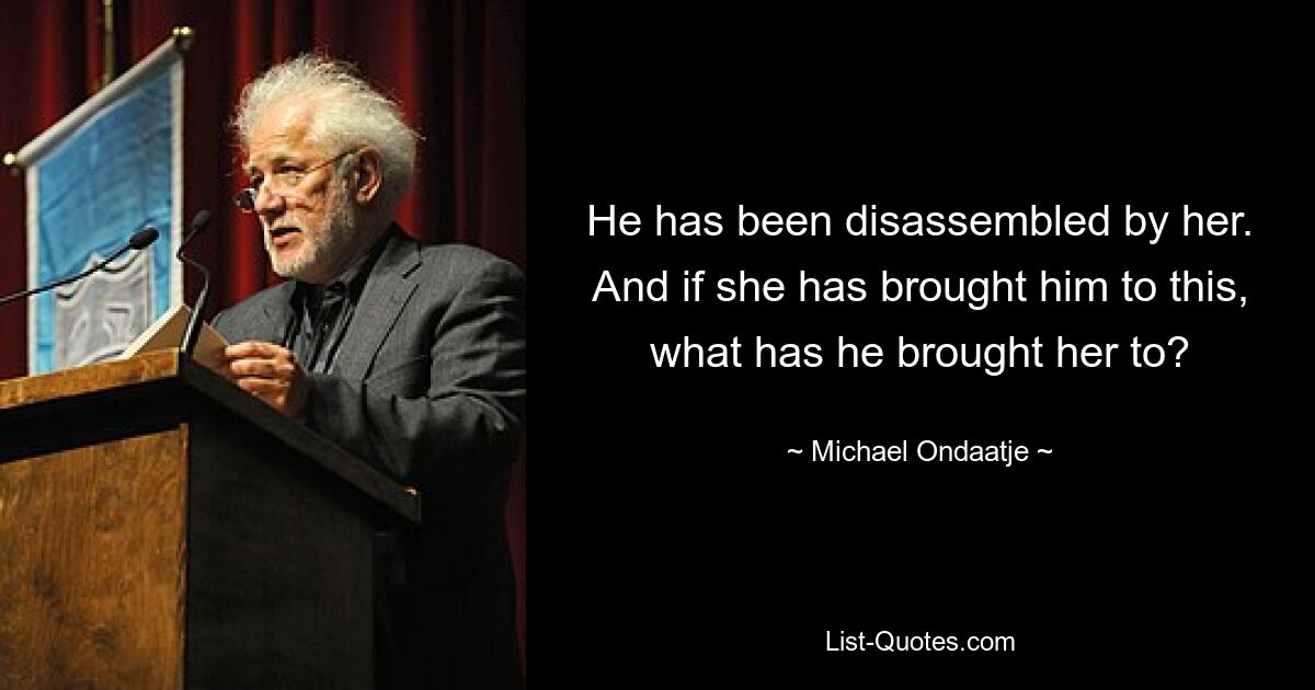 He has been disassembled by her. And if she has brought him to this, what has he brought her to? — © Michael Ondaatje