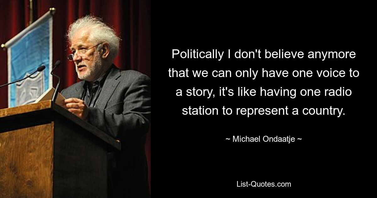 Politically I don't believe anymore that we can only have one voice to a story, it's like having one radio station to represent a country. — © Michael Ondaatje