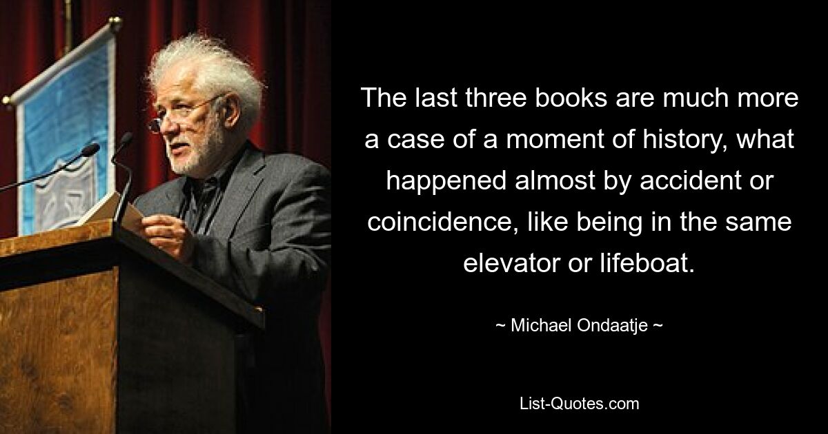 The last three books are much more a case of a moment of history, what happened almost by accident or coincidence, like being in the same elevator or lifeboat. — © Michael Ondaatje