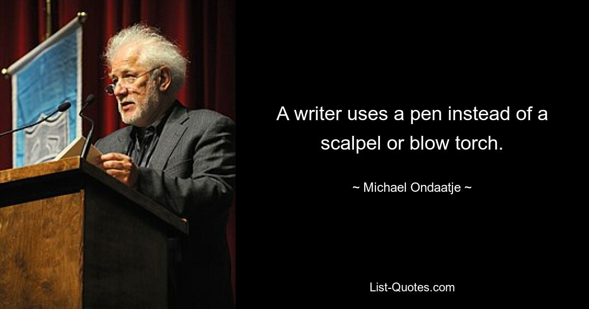 A writer uses a pen instead of a scalpel or blow torch. — © Michael Ondaatje