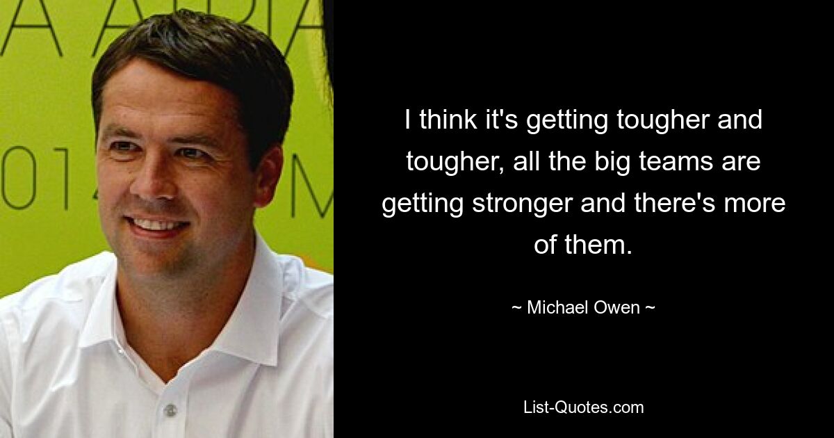 I think it's getting tougher and tougher, all the big teams are getting stronger and there's more of them. — © Michael Owen