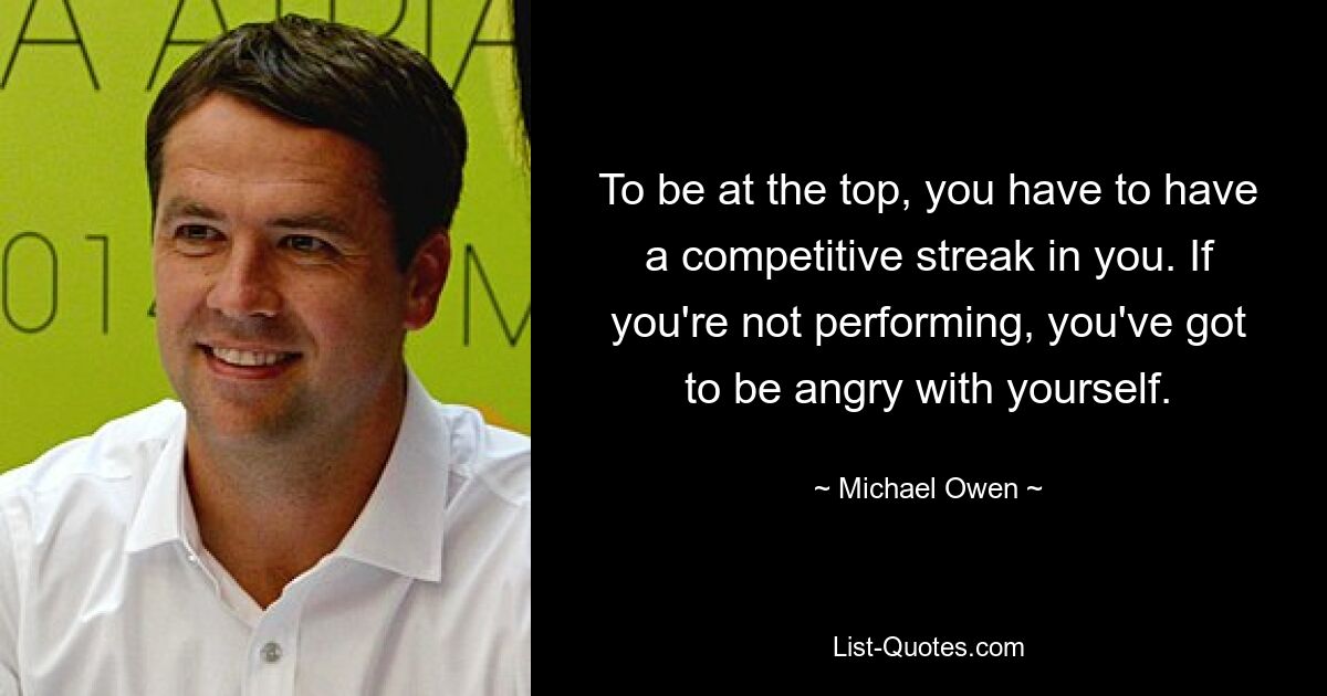 To be at the top, you have to have a competitive streak in you. If you're not performing, you've got to be angry with yourself. — © Michael Owen