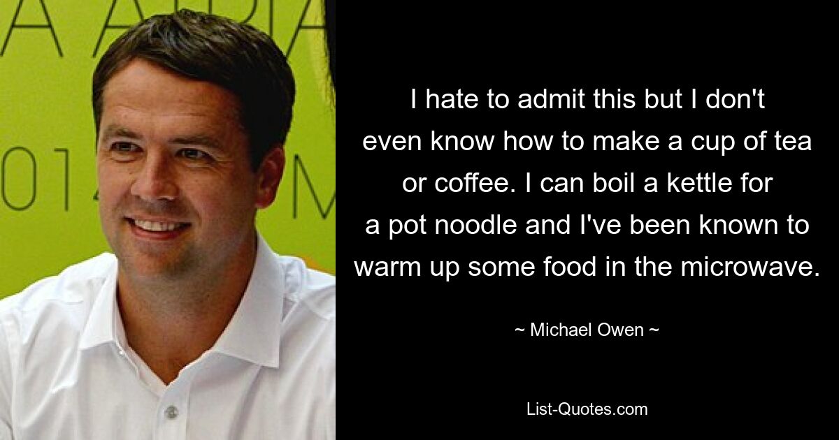 I hate to admit this but I don't even know how to make a cup of tea or coffee. I can boil a kettle for a pot noodle and I've been known to warm up some food in the microwave. — © Michael Owen