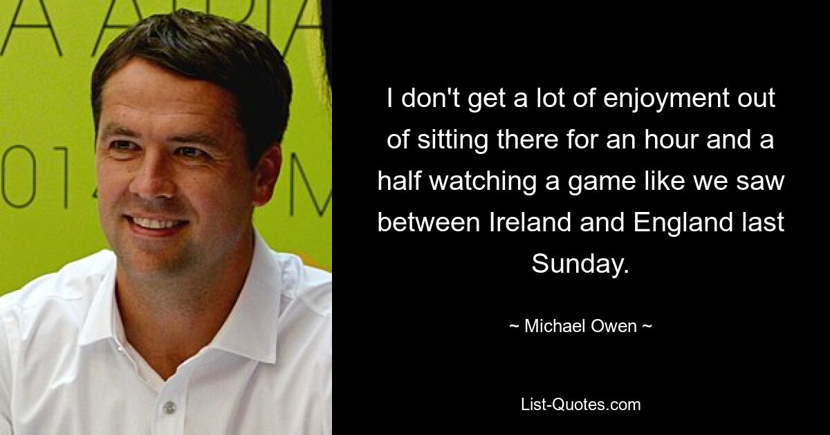 I don't get a lot of enjoyment out of sitting there for an hour and a half watching a game like we saw between Ireland and England last Sunday. — © Michael Owen