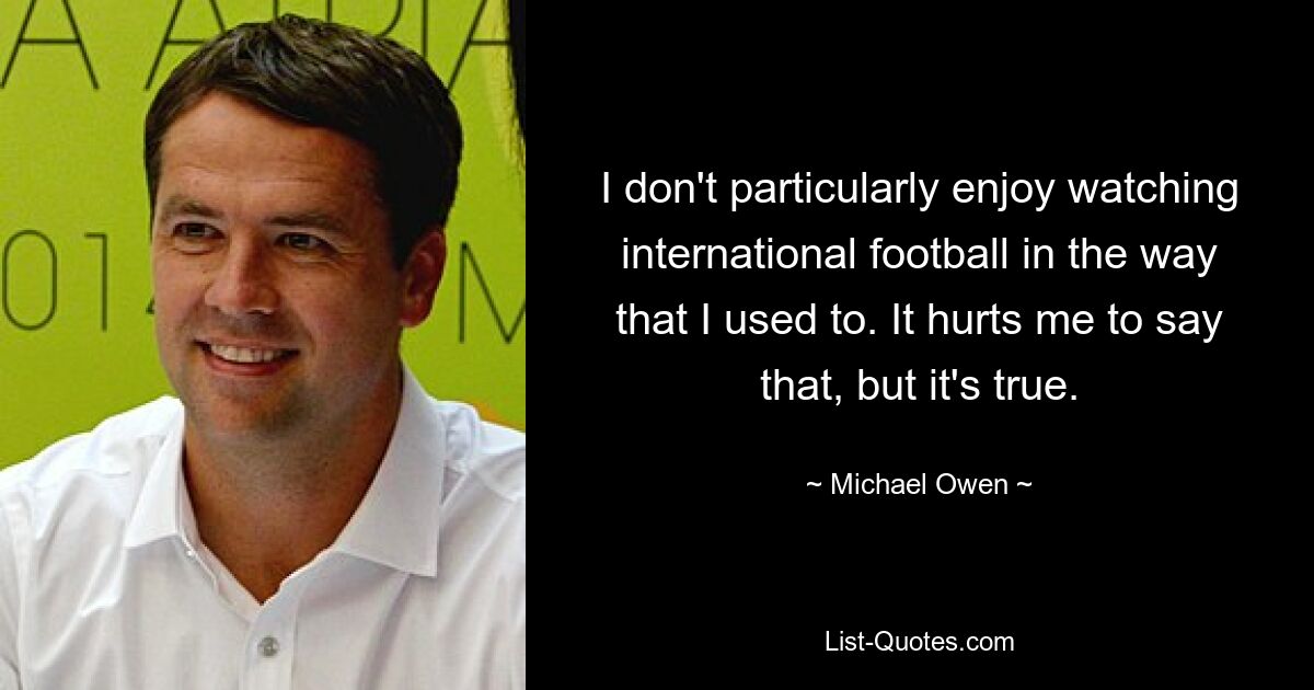 I don't particularly enjoy watching international football in the way that I used to. It hurts me to say that, but it's true. — © Michael Owen