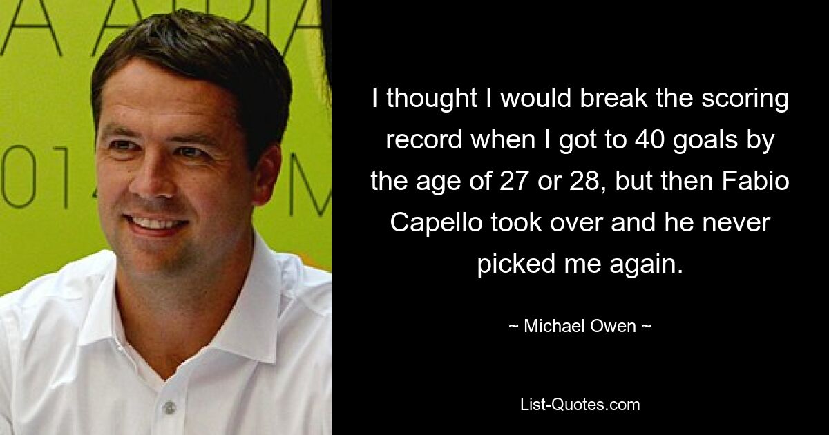 I thought I would break the scoring record when I got to 40 goals by the age of 27 or 28, but then Fabio Capello took over and he never picked me again. — © Michael Owen