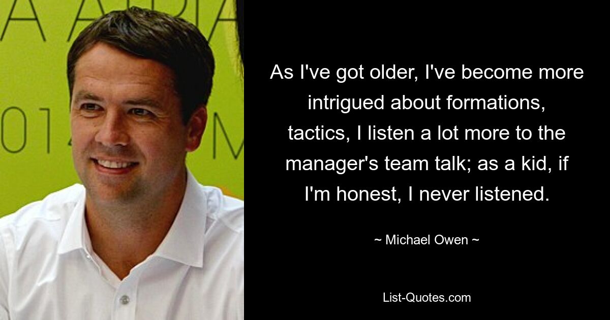 As I've got older, I've become more intrigued about formations, tactics, I listen a lot more to the manager's team talk; as a kid, if I'm honest, I never listened. — © Michael Owen