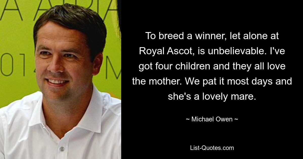 To breed a winner, let alone at Royal Ascot, is unbelievable. I've got four children and they all love the mother. We pat it most days and she's a lovely mare. — © Michael Owen