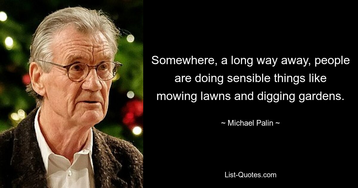 Somewhere, a long way away, people are doing sensible things like mowing lawns and digging gardens. — © Michael Palin