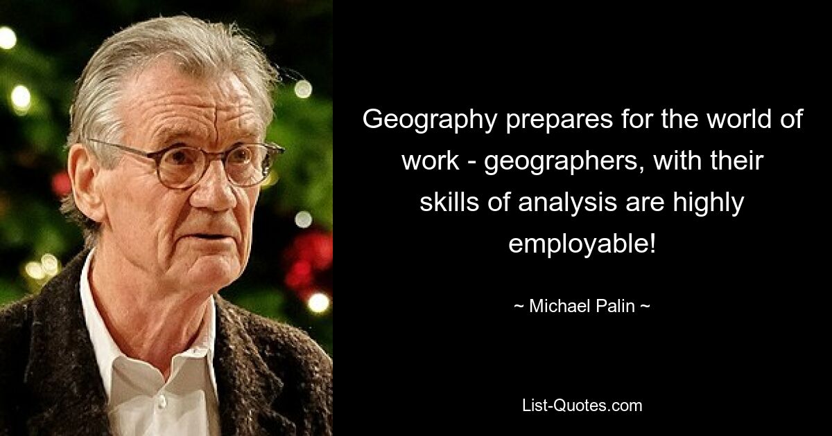 Geography prepares for the world of work - geographers, with their skills of analysis are highly employable! — © Michael Palin