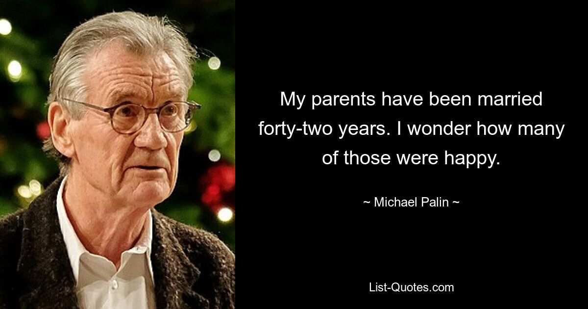 My parents have been married forty-two years. I wonder how many of those were happy. — © Michael Palin