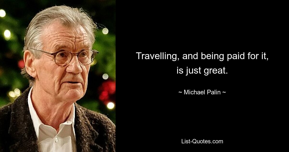 Travelling, and being paid for it, is just great. — © Michael Palin